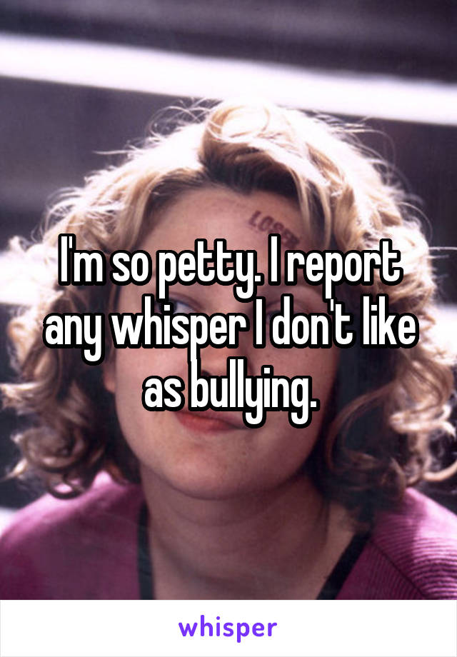 I'm so petty. I report any whisper I don't like as bullying.