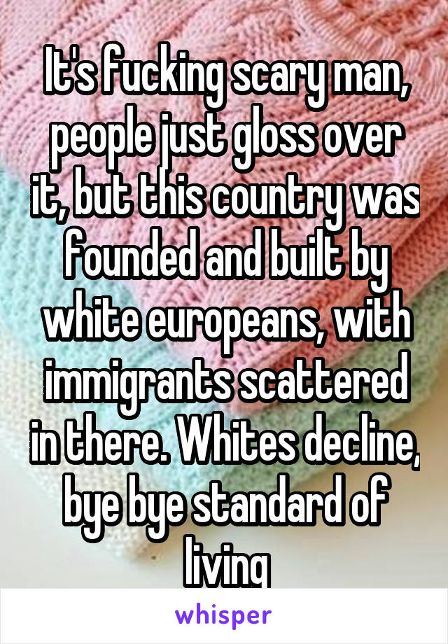 It's fucking scary man, people just gloss over it, but this country was founded and built by white europeans, with immigrants scattered in there. Whites decline, bye bye standard of living