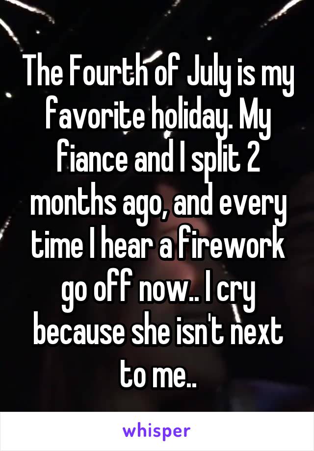 The Fourth of July is my favorite holiday. My fiance and I split 2 months ago, and every time I hear a firework go off now.. I cry because she isn't next to me..