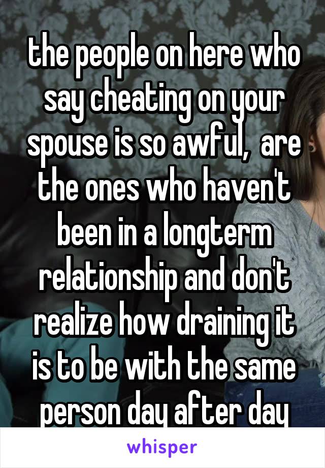 the people on here who say cheating on your spouse is so awful,  are the ones who haven't been in a longterm relationship and don't realize how draining it is to be with the same person day after day