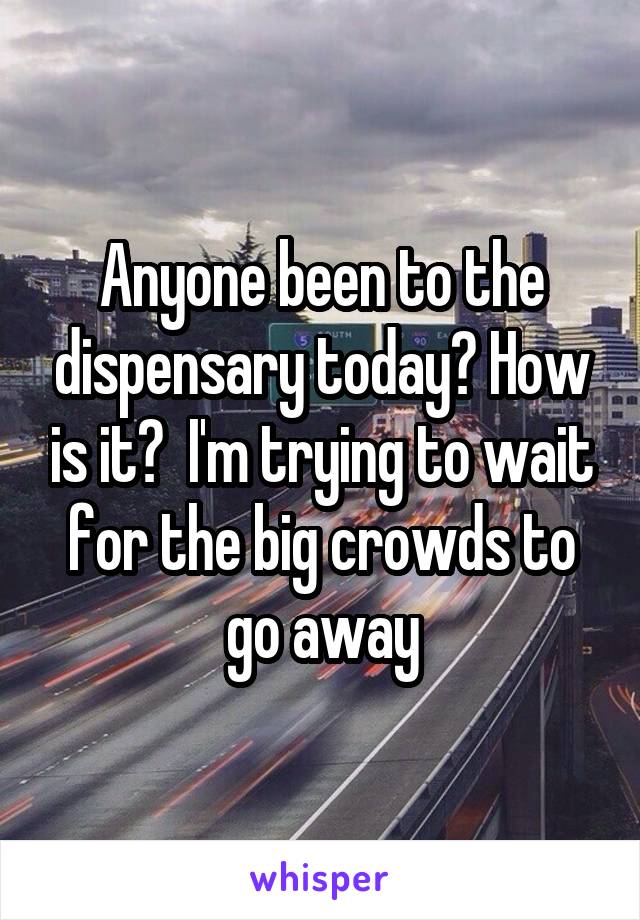 Anyone been to the dispensary today? How is it?  I'm trying to wait for the big crowds to go away