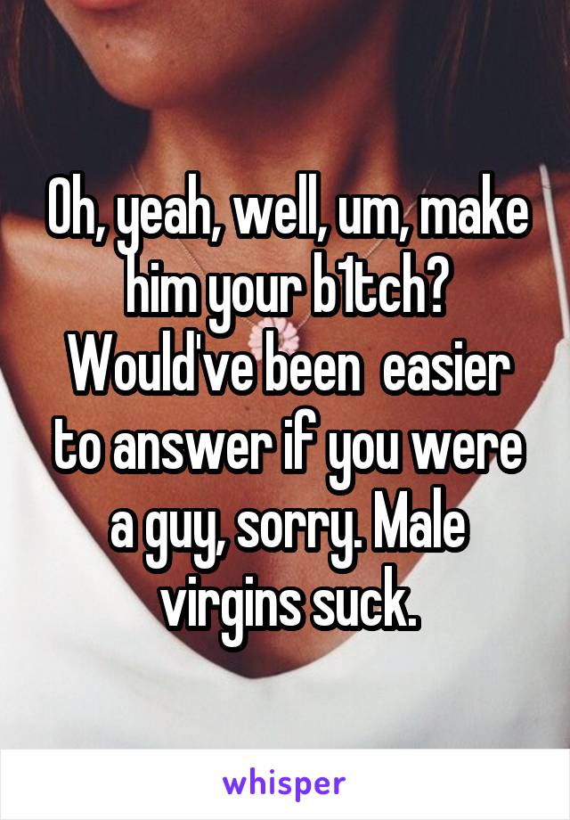 Oh, yeah, well, um, make him your b1tch?
Would've been  easier to answer if you were a guy, sorry. Male virgins suck.