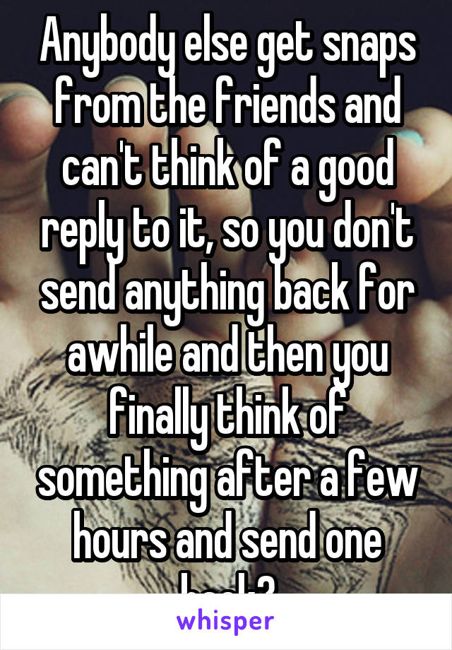 Anybody else get snaps from the friends and can't think of a good reply to it, so you don't send anything back for awhile and then you finally think of something after a few hours and send one back?