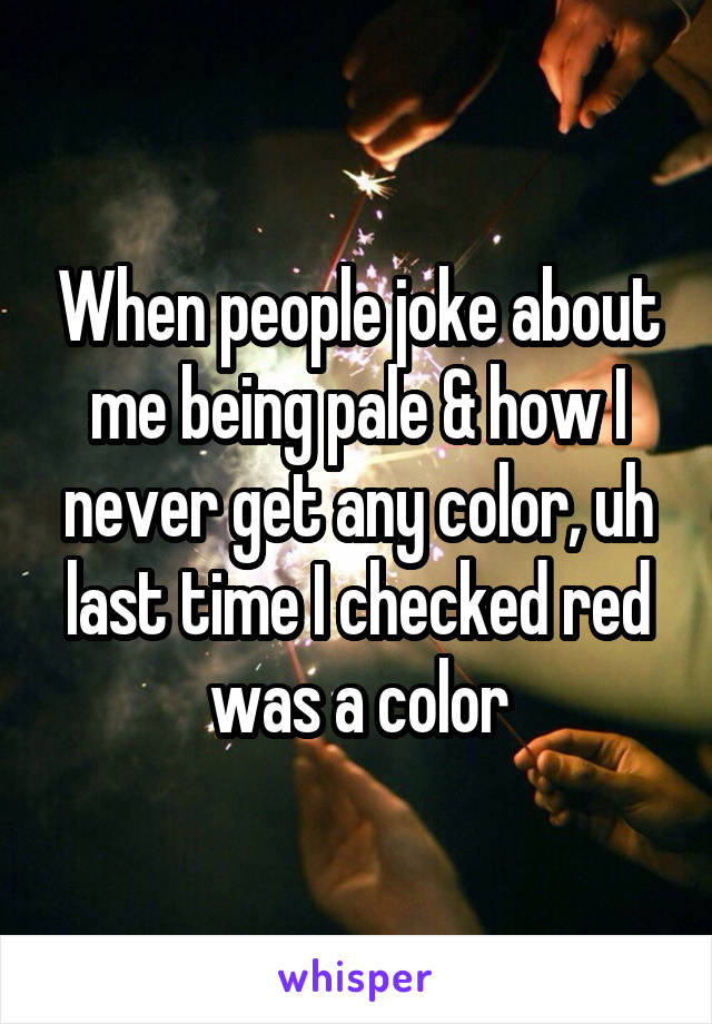 When people joke about me being pale & how I never get any color, uh last time I checked red was a color