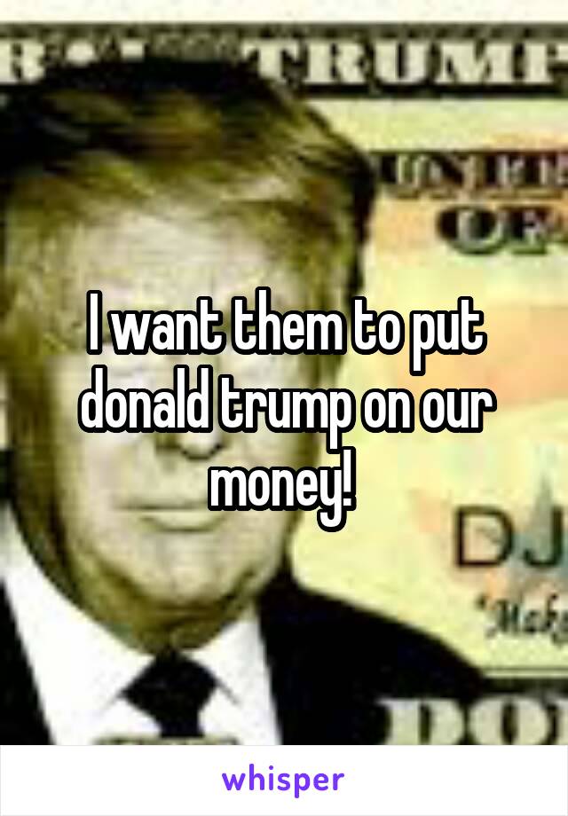 I want them to put donald trump on our money! 