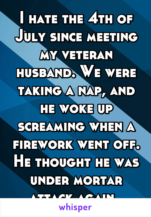 I hate the 4th of July since meeting my veteran husband. We were taking a nap, and he woke up screaming when a firework went off. He thought he was under mortar attack again. 