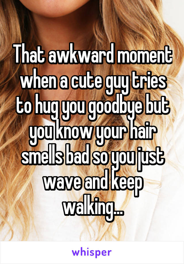That awkward moment when a cute guy tries to hug you goodbye but you know your hair smells bad so you just wave and keep walking...