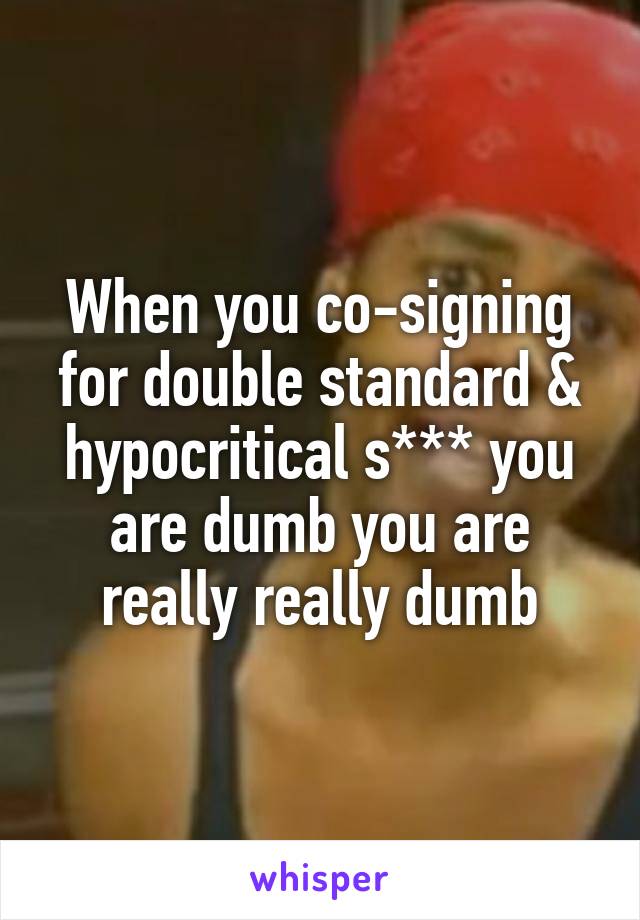 When you co-signing for double standard & hypocritical s*** you are dumb you are really really dumb