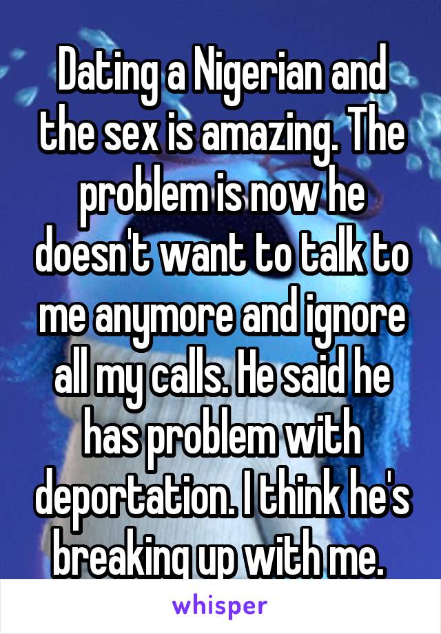 Dating a Nigerian and the sex is amazing. The problem is now he doesn't want to talk to me anymore and ignore all my calls. He said he has problem with deportation. I think he's breaking up with me. 
