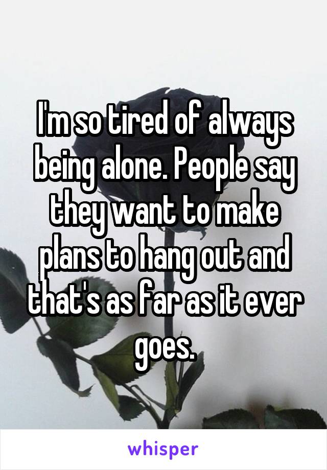 I'm so tired of always being alone. People say they want to make plans to hang out and that's as far as it ever goes.