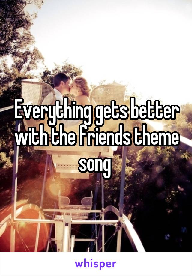 Everything gets better with the friends theme song 