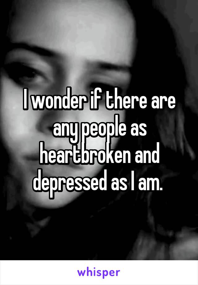 I wonder if there are any people as heartbroken and depressed as I am. 