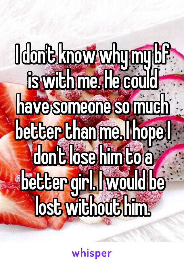 I don't know why my bf is with me. He could have someone so much better than me. I hope I don't lose him to a better girl. I would be lost without him.
