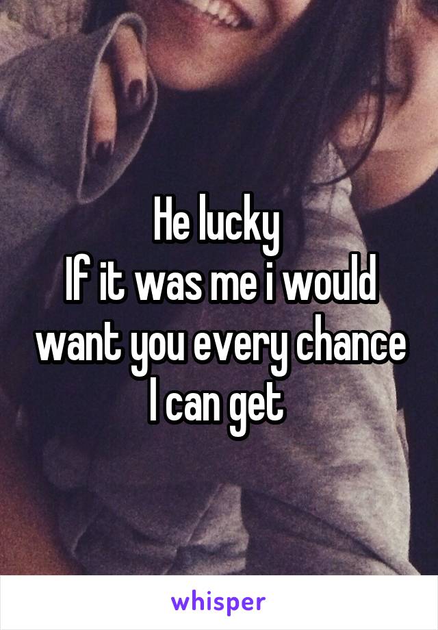 He lucky 
If it was me i would want you every chance I can get 
