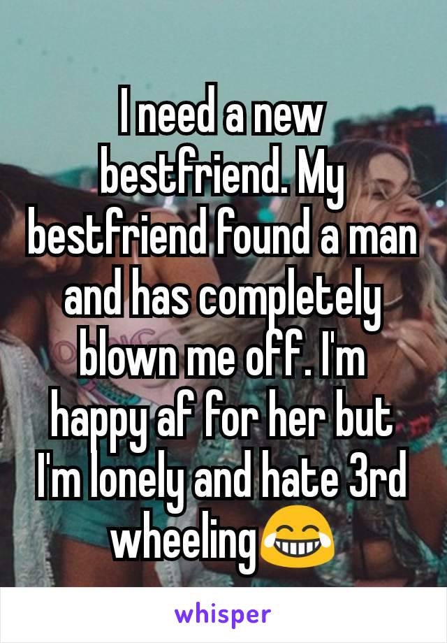 I need a new bestfriend. My bestfriend found a man and has completely blown me off. I'm happy af for her but I'm lonely and hate 3rd wheeling😂