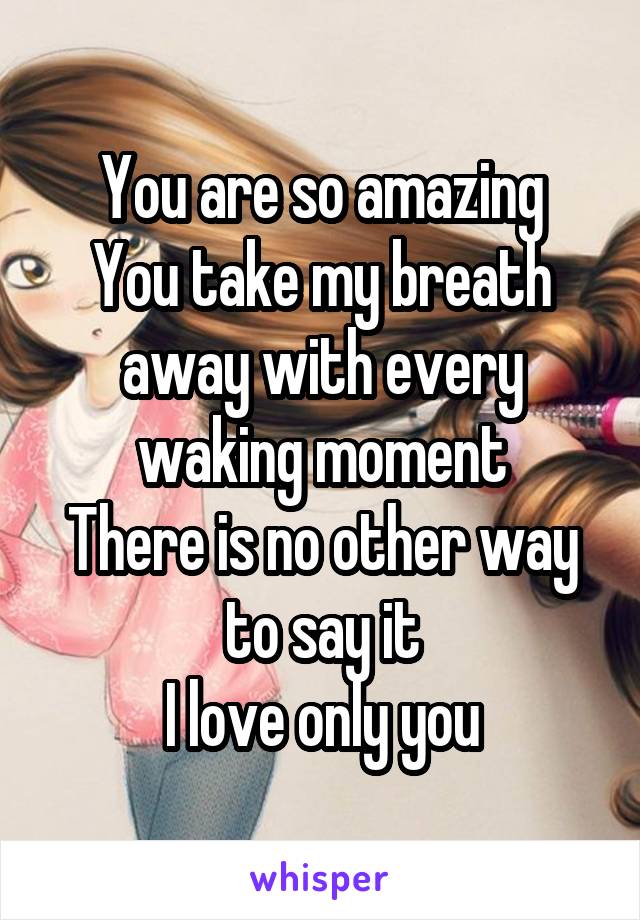 You are so amazing
You take my breath away with every waking moment
There is no other way to say it
I love only you
