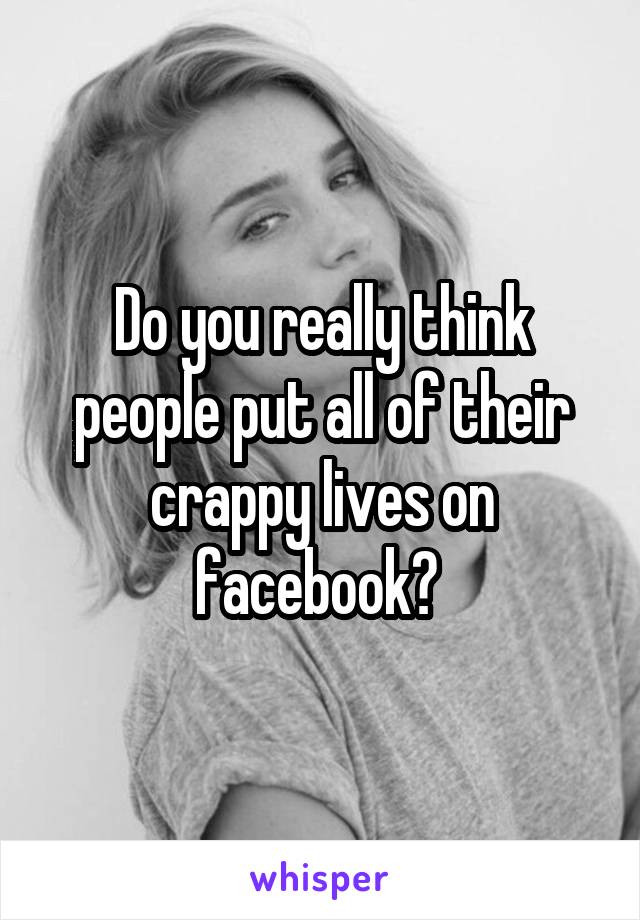 Do you really think people put all of their crappy lives on facebook? 