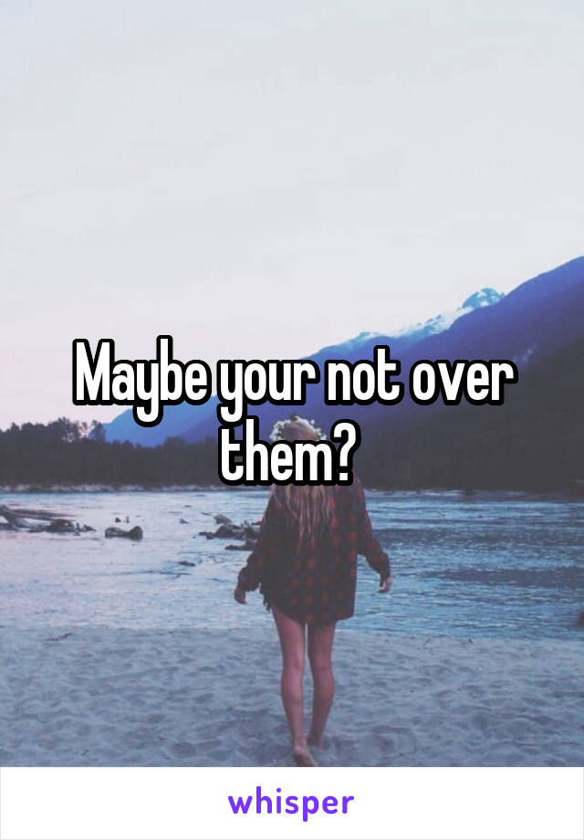 Maybe your not over them? 