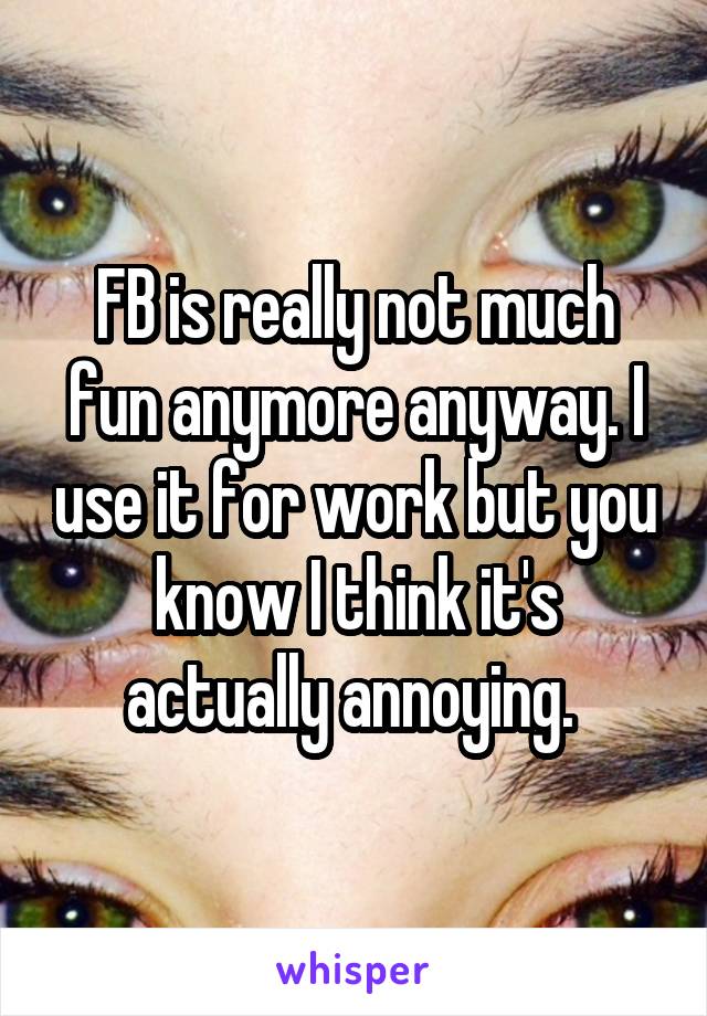 FB is really not much fun anymore anyway. I use it for work but you know I think it's actually annoying. 