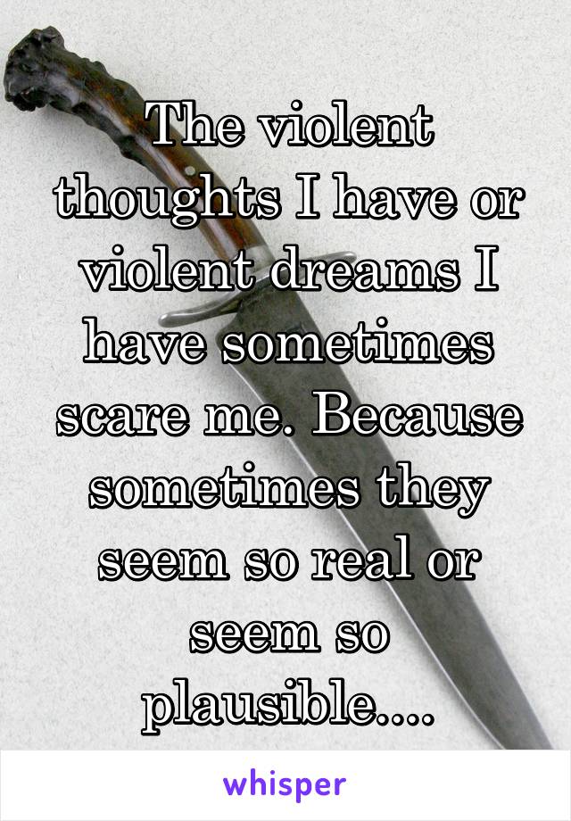 The violent thoughts I have or violent dreams I have sometimes scare me. Because sometimes they seem so real or seem so plausible....