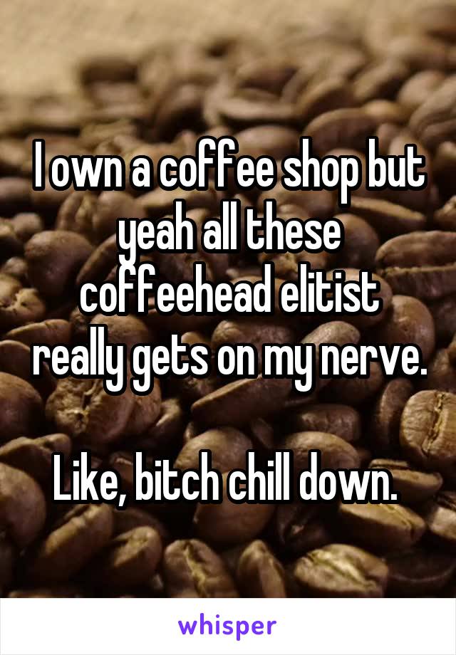 I own a coffee shop but yeah all these coffeehead elitist really gets on my nerve.

Like, bitch chill down. 