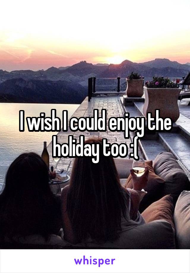 I wish I could enjoy the holiday too :(