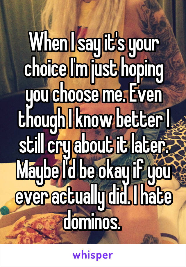 When I say it's your choice I'm just hoping you choose me. Even though I know better I still cry about it later. Maybe I'd be okay if you ever actually did. I hate dominos. 
