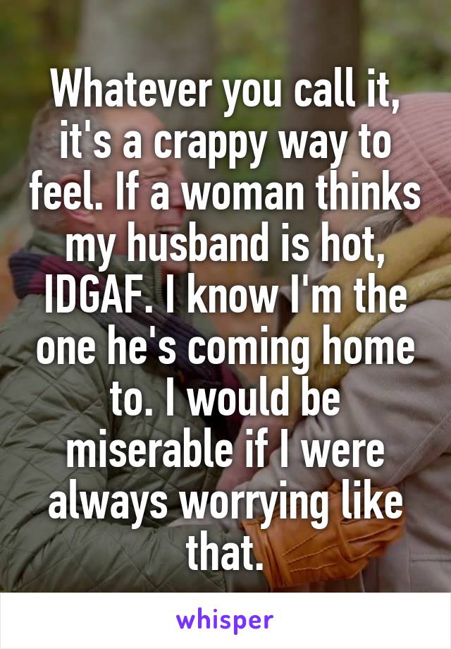 Whatever you call it, it's a crappy way to feel. If a woman thinks my husband is hot, IDGAF. I know I'm the one he's coming home to. I would be miserable if I were always worrying like that.
