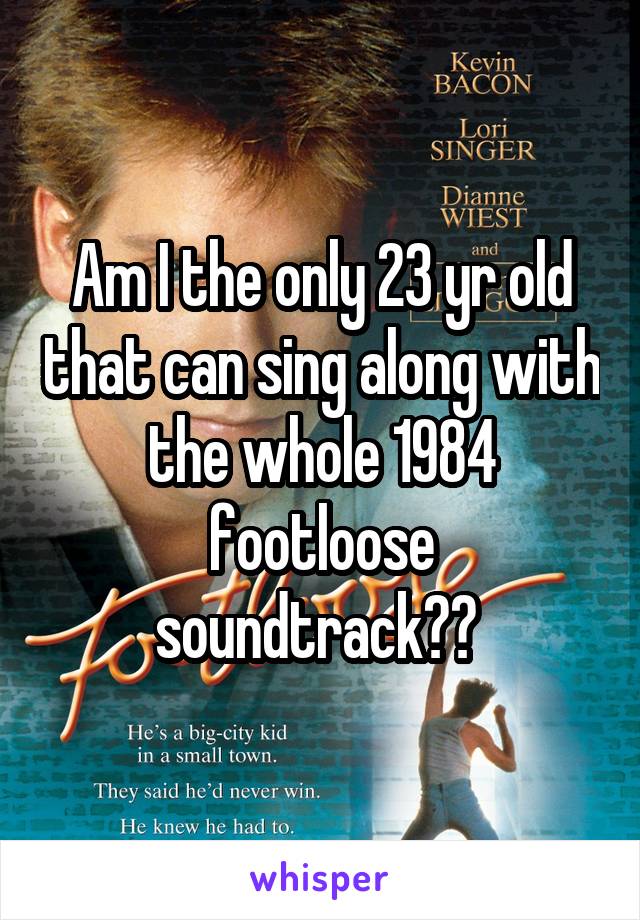 Am I the only 23 yr old that can sing along with the whole 1984 footloose soundtrack?? 