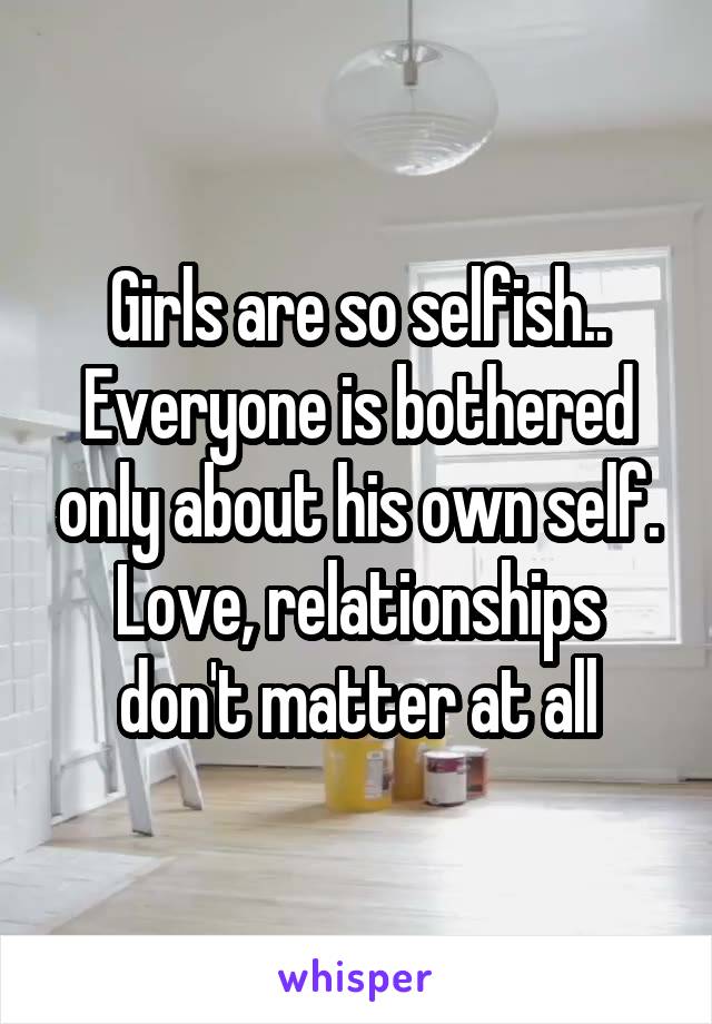Girls are so selfish.. Everyone is bothered only about his own self. Love, relationships don't matter at all