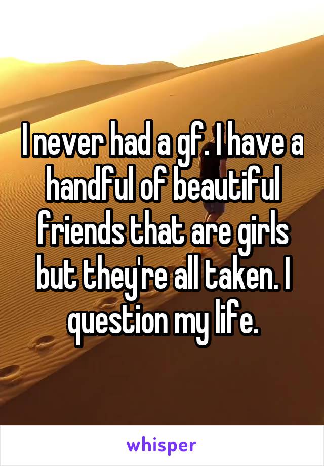 I never had a gf. I have a handful of beautiful friends that are girls but they're all taken. I question my life.