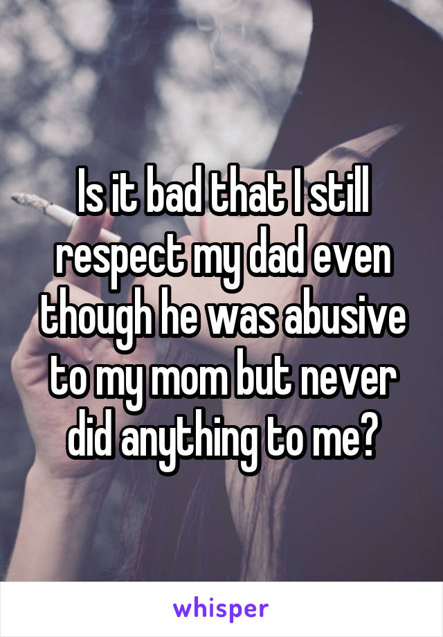 Is it bad that I still respect my dad even though he was abusive to my mom but never did anything to me?