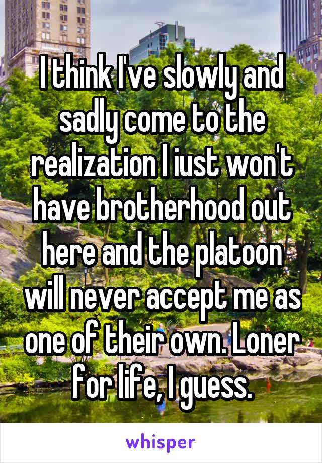I think I've slowly and sadly come to the realization I iust won't have brotherhood out here and the platoon will never accept me as one of their own. Loner for life, I guess.
