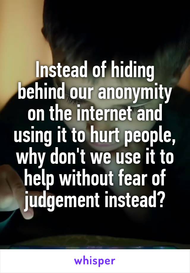 Instead of hiding behind our anonymity on the internet and using it to hurt people, why don't we use it to help without fear of judgement instead?
