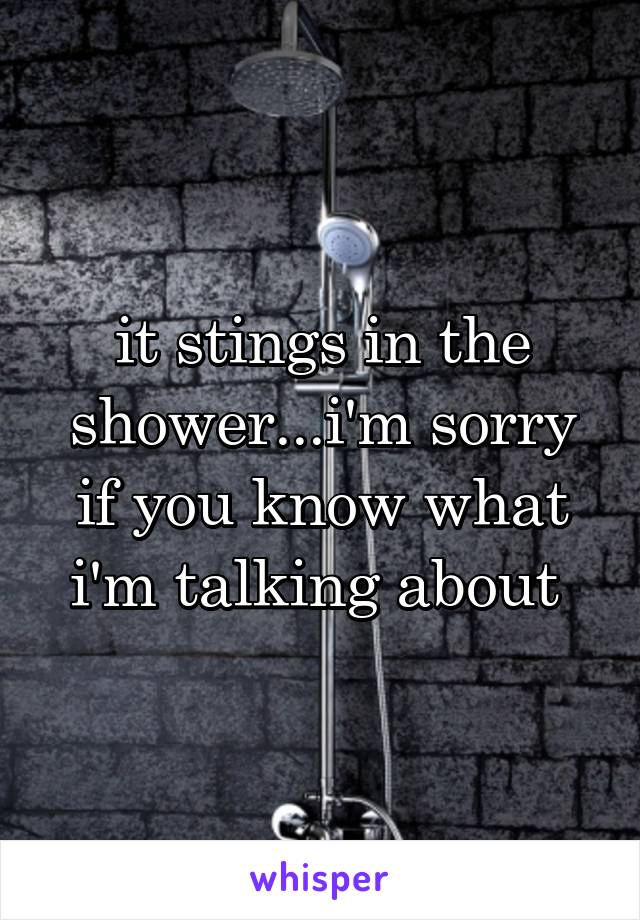 it stings in the shower...i'm sorry if you know what i'm talking about 