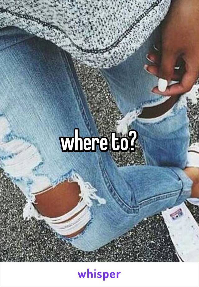  where to? 