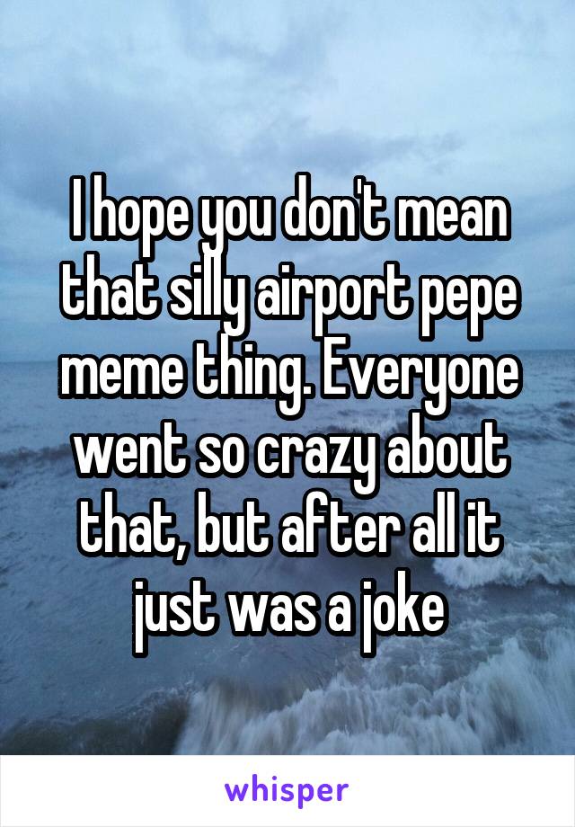 I hope you don't mean that silly airport pepe meme thing. Everyone went so crazy about that, but after all it just was a joke