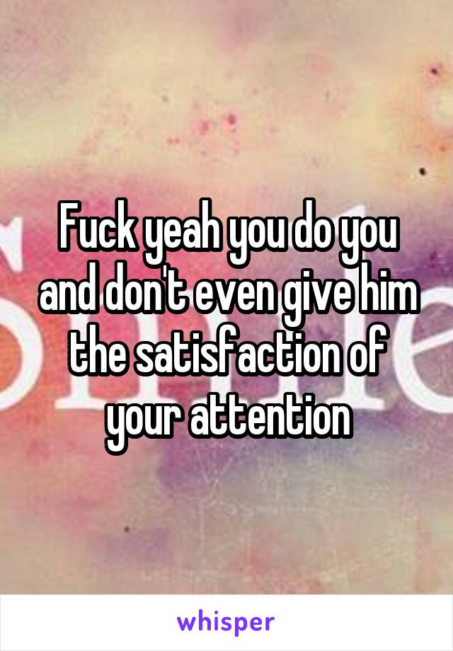 Fuck yeah you do you and don't even give him the satisfaction of your attention