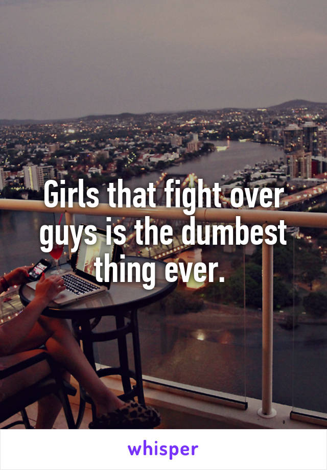 Girls that fight over guys is the dumbest thing ever. 