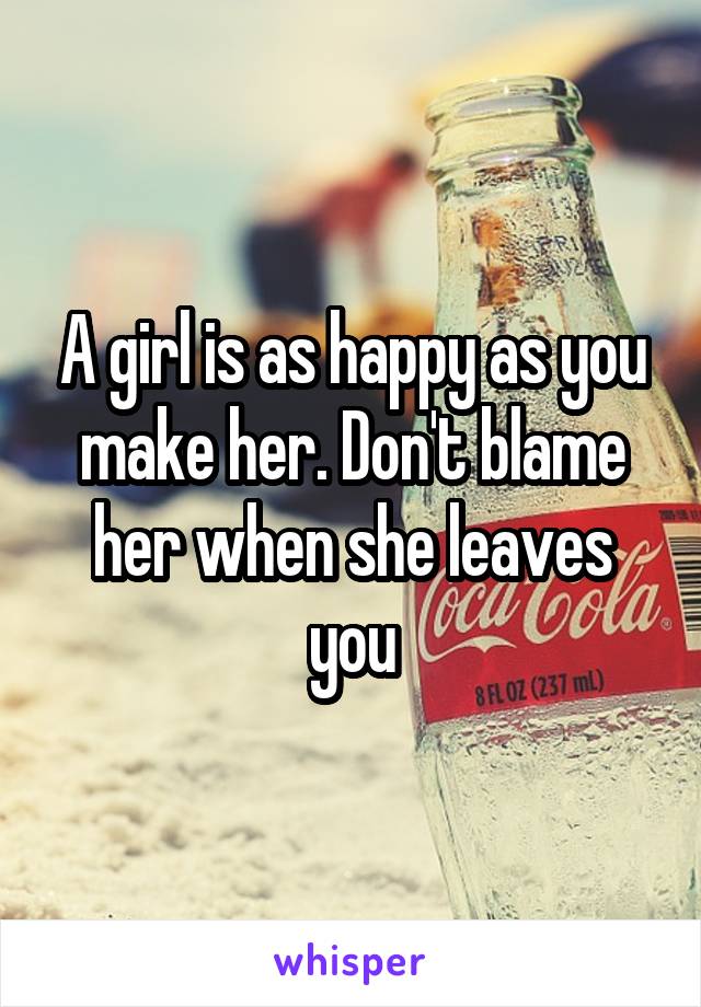 A girl is as happy as you make her. Don't blame her when she leaves you