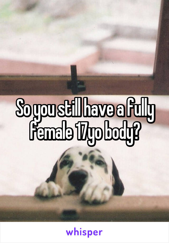 So you still have a fully female 17yo body?