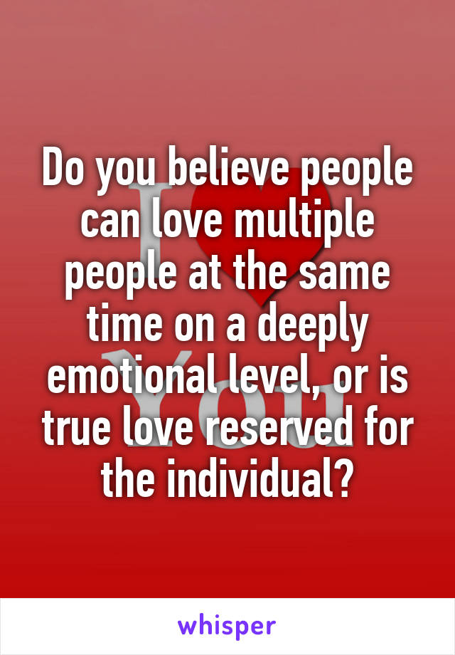Do you believe people can love multiple people at the same time on a deeply emotional level, or is true love reserved for the individual?
