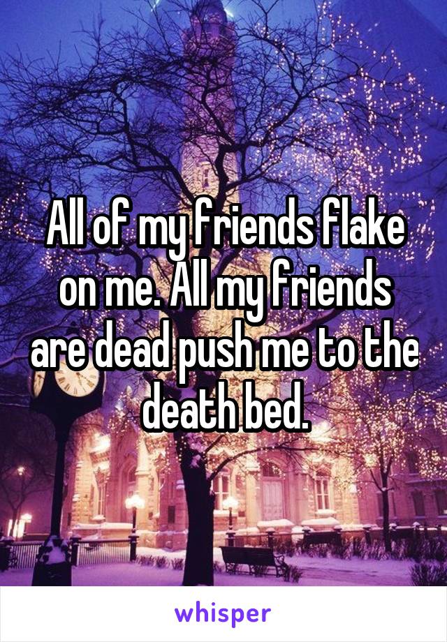 All of my friends flake on me. All my friends are dead push me to the death bed.