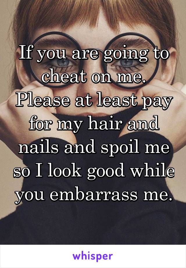 If you are going to cheat on me. Please at least pay for my hair and nails and spoil me so I look good while you embarrass me. 