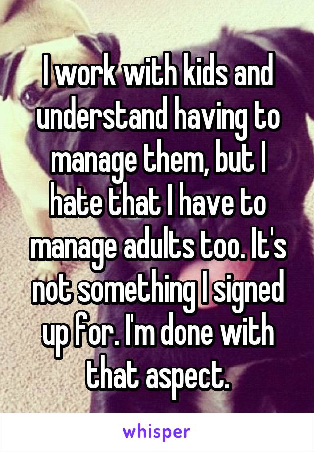I work with kids and understand having to manage them, but I hate that I have to manage adults too. It's not something I signed up for. I'm done with that aspect.