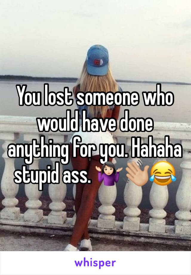You lost someone who would have done anything for you. Hahaha stupid ass. 🤷🏻‍♀️👋🏼😂
