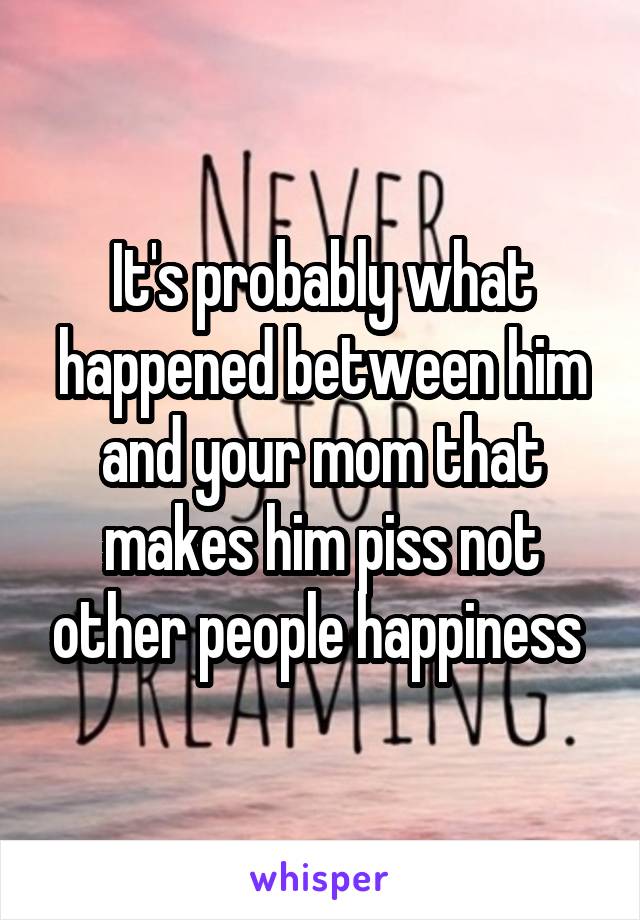 It's probably what happened between him and your mom that makes him piss not other people happiness 
