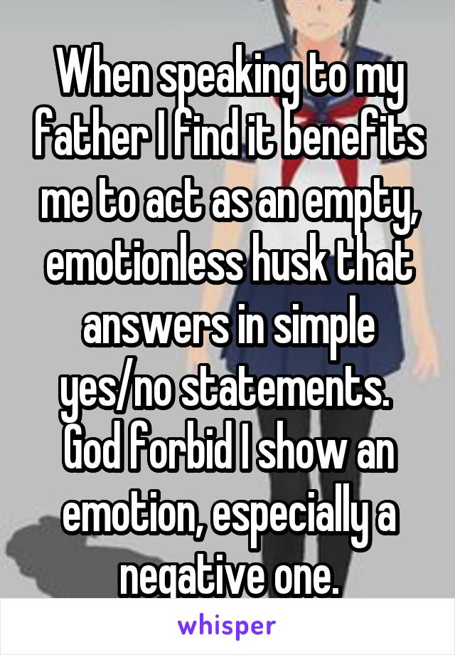 When speaking to my father I find it benefits me to act as an empty, emotionless husk that answers in simple yes/no statements. 
God forbid I show an emotion, especially a negative one.