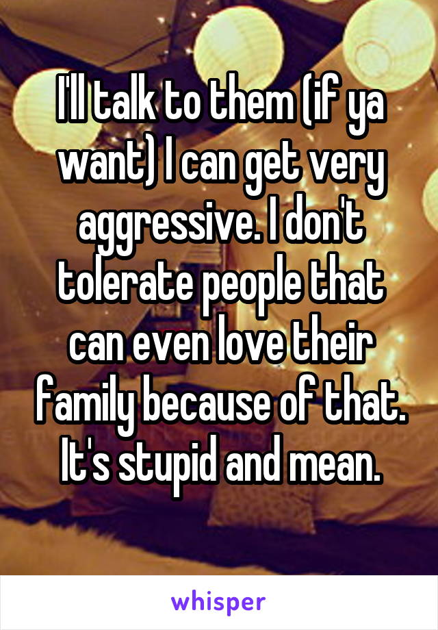 I'll talk to them (if ya want) I can get very aggressive. I don't tolerate people that can even love their family because of that. It's stupid and mean.
