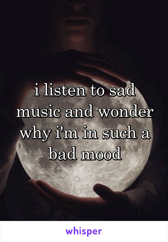 i listen to sad music and wonder why i'm in such a bad mood